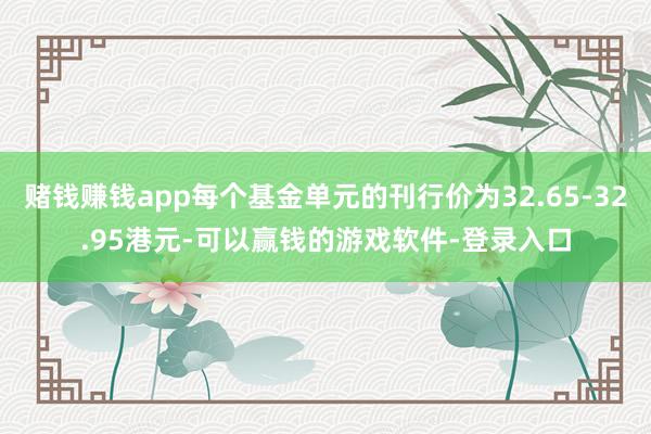 赌钱赚钱app每个基金单元的刊行价为32.65-32.95港元-可以赢钱的游戏软件-登录入口
