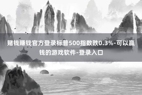赌钱赚钱官方登录标普500指数跌0.3%-可以赢钱的游戏软件-登录入口