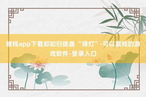 赌钱app下载却如归拢盏 “绿灯”-可以赢钱的游戏软件-登录入口