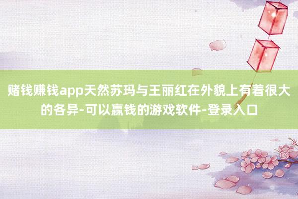 赌钱赚钱app天然苏玛与王丽红在外貌上有着很大的各异-可以赢钱的游戏软件-登录入口