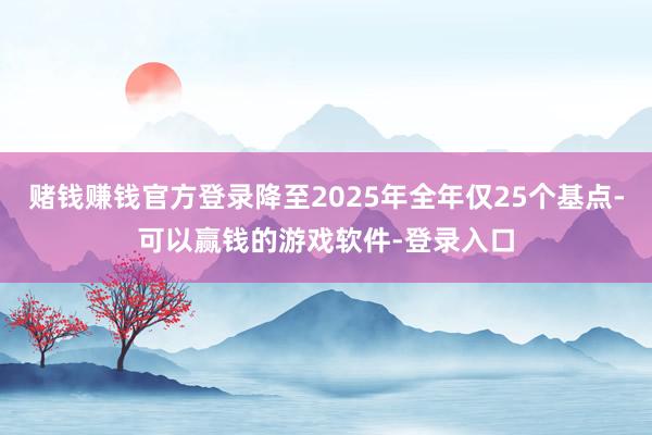 赌钱赚钱官方登录降至2025年全年仅25个基点-可以赢钱的游戏软件-登录入口