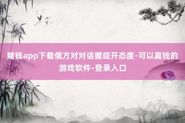 赌钱app下载俄方对对话握绽开态度-可以赢钱的游戏软件-登录入口