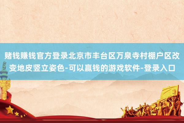 赌钱赚钱官方登录北京市丰台区万泉寺村棚户区改变地皮竖立姿色-可以赢钱的游戏软件-登录入口