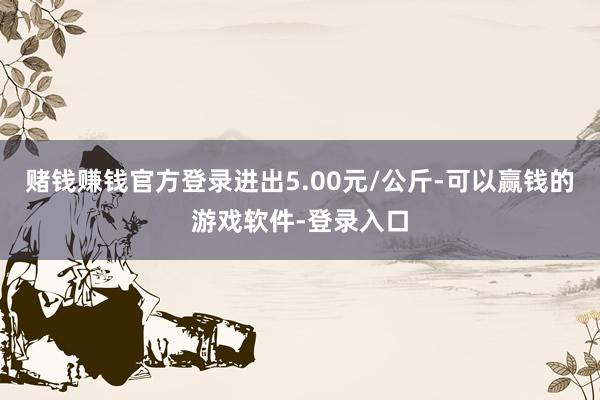 赌钱赚钱官方登录进出5.00元/公斤-可以赢钱的游戏软件-登录入口