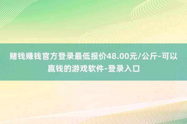 赌钱赚钱官方登录最低报价48.00元/公斤-可以赢钱的游戏软件-登录入口