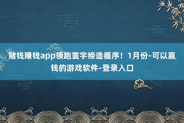 赌钱赚钱app领跑寰宇缔造循序！　　1月份-可以赢钱的游戏软件-登录入口