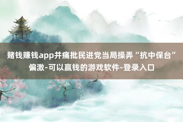 赌钱赚钱app并痛批民进党当局操弄“抗中保台”偏激-可以赢钱的游戏软件-登录入口