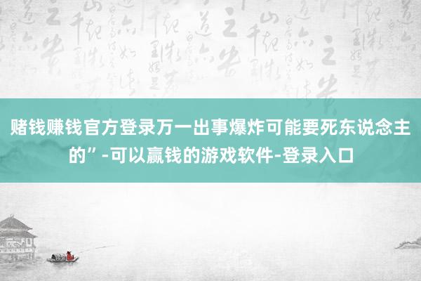 赌钱赚钱官方登录万一出事爆炸可能要死东说念主的”-可以赢钱的游戏软件-登录入口
