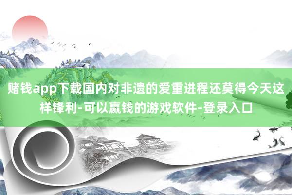 赌钱app下载国内对非遗的爱重进程还莫得今天这样锋利-可以赢钱的游戏软件-登录入口