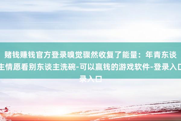 赌钱赚钱官方登录嗅觉骤然收复了能量：年青东谈主情愿看别东谈主洗碗-可以赢钱的游戏软件-登录入口