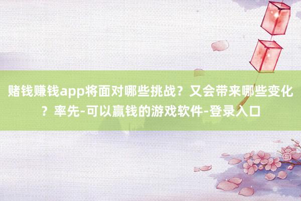 赌钱赚钱app将面对哪些挑战？又会带来哪些变化？率先-可以赢钱的游戏软件-登录入口