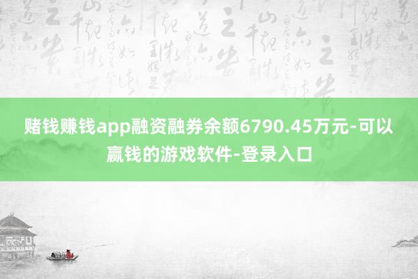 赌钱赚钱app融资融券余额6790.45万元-可以赢钱的游戏软件-登录入口
