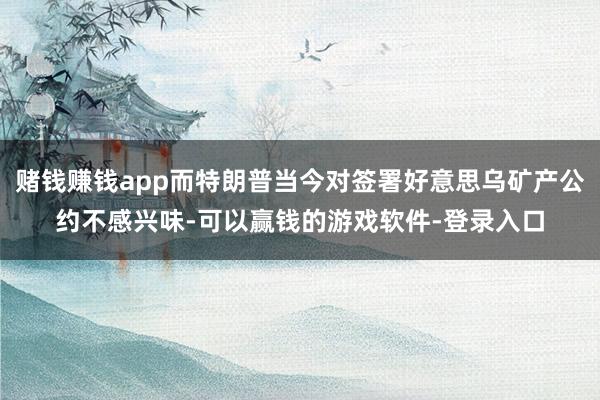 赌钱赚钱app而特朗普当今对签署好意思乌矿产公约不感兴味-可以赢钱的游戏软件-登录入口