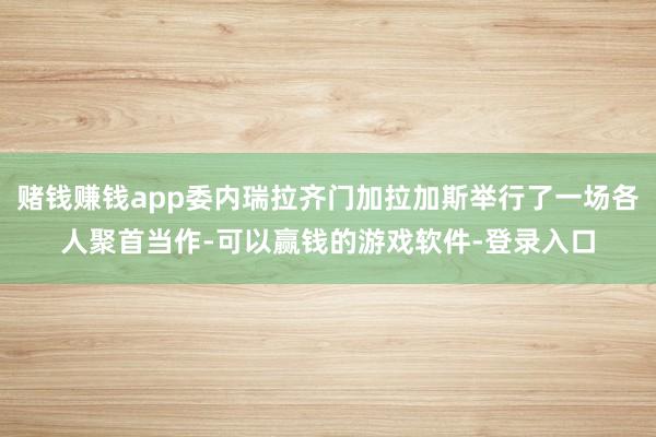 赌钱赚钱app委内瑞拉齐门加拉加斯举行了一场各人聚首当作-可以赢钱的游戏软件-登录入口
