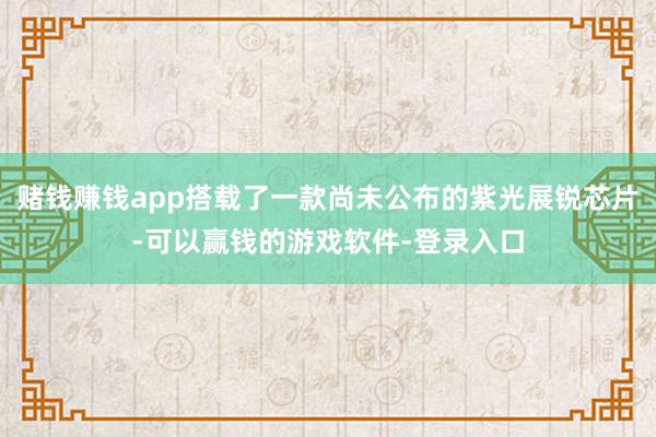 赌钱赚钱app搭载了一款尚未公布的紫光展锐芯片-可以赢钱的游戏软件-登录入口