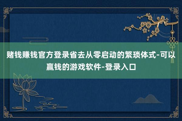 赌钱赚钱官方登录省去从零启动的繁琐体式-可以赢钱的游戏软件-登录入口