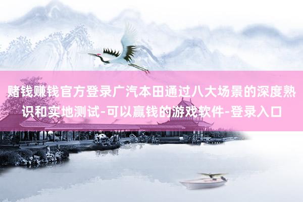 赌钱赚钱官方登录广汽本田通过八大场景的深度熟识和实地测试-可以赢钱的游戏软件-登录入口