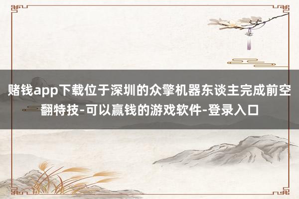 赌钱app下载位于深圳的众擎机器东谈主完成前空翻特技-可以赢钱的游戏软件-登录入口