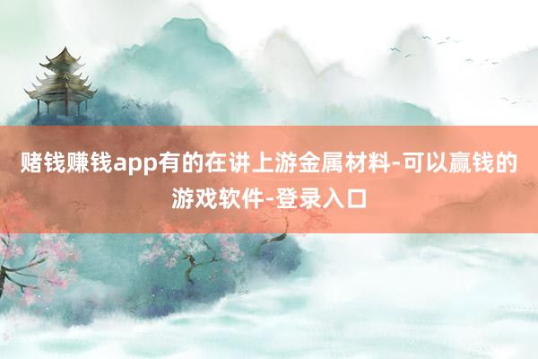 赌钱赚钱app有的在讲上游金属材料-可以赢钱的游戏软件-登录入口