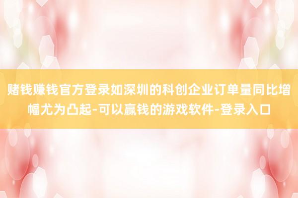 赌钱赚钱官方登录如深圳的科创企业订单量同比增幅尤为凸起-可以赢钱的游戏软件-登录入口