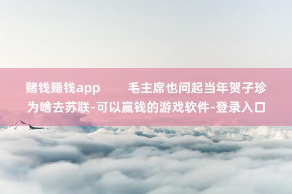 赌钱赚钱app        毛主席也问起当年贺子珍为啥去苏联-可以赢钱的游戏软件-登录入口