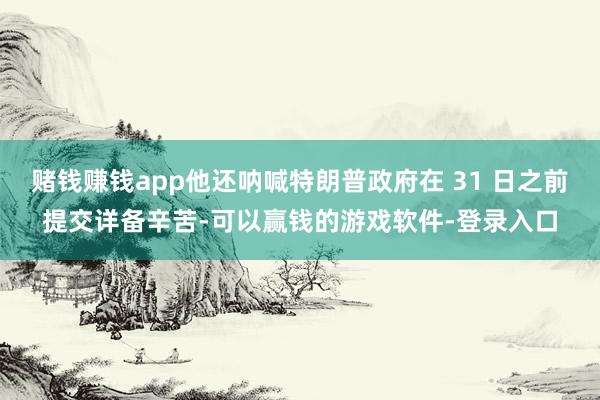 赌钱赚钱app他还呐喊特朗普政府在 31 日之前提交详备辛苦-可以赢钱的游戏软件-登录入口