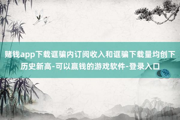赌钱app下载诓骗内订阅收入和诓骗下载量均创下历史新高-可以赢钱的游戏软件-登录入口