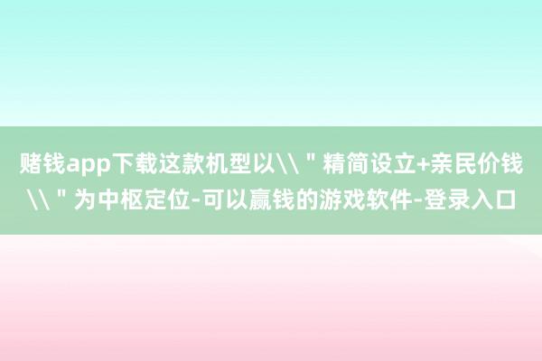 赌钱app下载这款机型以\＂精简设立+亲民价钱\＂为中枢定位-可以赢钱的游戏软件-登录入口