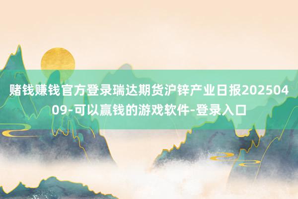 赌钱赚钱官方登录瑞达期货沪锌产业日报20250409-可以赢钱的游戏软件-登录入口
