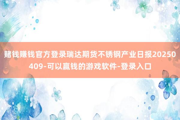 赌钱赚钱官方登录瑞达期货不锈钢产业日报20250409-可以赢钱的游戏软件-登录入口