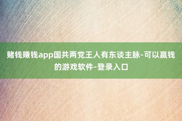 赌钱赚钱app国共两党王人有东谈主脉-可以赢钱的游戏软件-登录入口