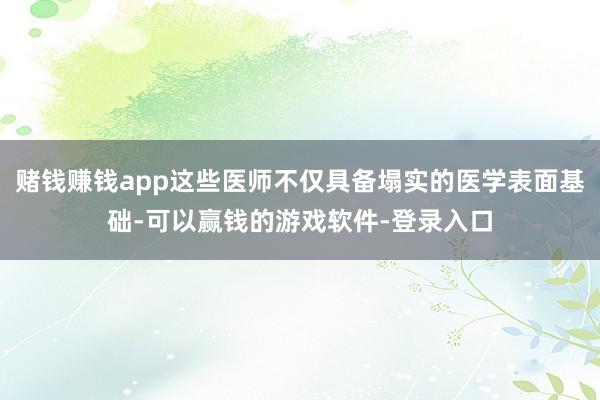 赌钱赚钱app这些医师不仅具备塌实的医学表面基础-可以赢钱的游戏软件-登录入口