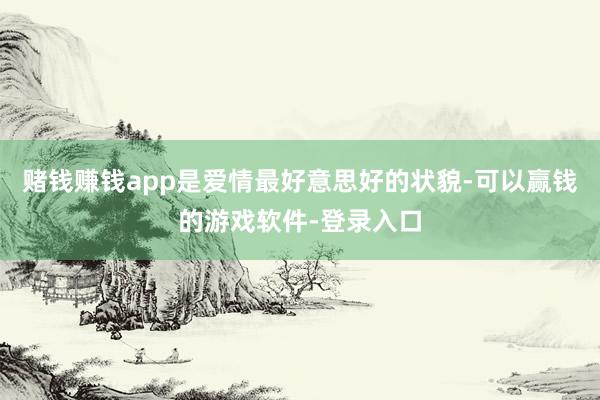 赌钱赚钱app是爱情最好意思好的状貌-可以赢钱的游戏软件-登录入口