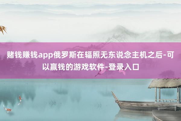 赌钱赚钱app俄罗斯在辐照无东说念主机之后-可以赢钱的游戏软件-登录入口