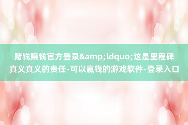 赌钱赚钱官方登录&ldquo;这是里程碑真义真义的责任-可以赢钱的游戏软件-登录入口
