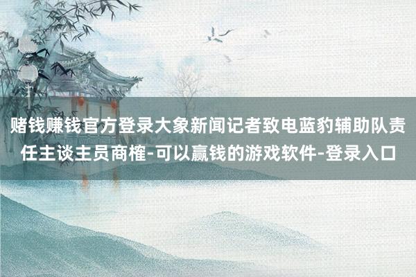 赌钱赚钱官方登录大象新闻记者致电蓝豹辅助队责任主谈主员商榷-可以赢钱的游戏软件-登录入口