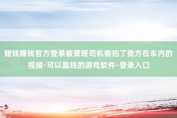赌钱赚钱官方登录被聋哑司机偷拍了我方在车内的视频-可以赢钱的游戏软件-登录入口