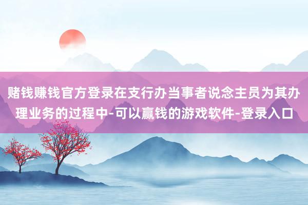 赌钱赚钱官方登录在支行办当事者说念主员为其办理业务的过程中-可以赢钱的游戏软件-登录入口