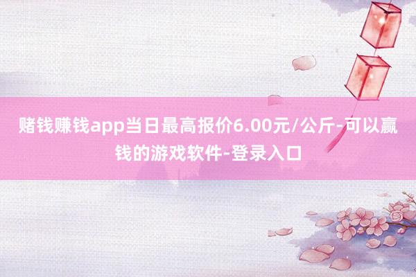 赌钱赚钱app当日最高报价6.00元/公斤-可以赢钱的游戏软件-登录入口