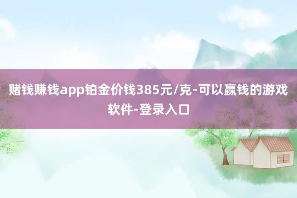 赌钱赚钱app铂金价钱385元/克-可以赢钱的游戏软件-登录入口
