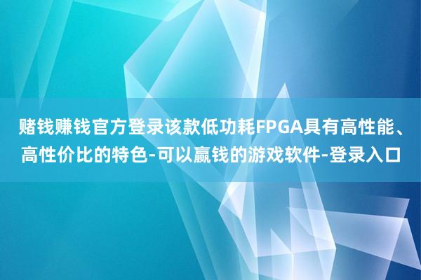赌钱赚钱官方登录该款低功耗FPGA具有高性能、高性价比的特色-可以赢钱的游戏软件-登录入口