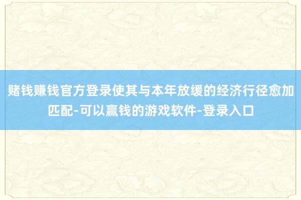 赌钱赚钱官方登录使其与本年放缓的经济行径愈加匹配-可以赢钱的游戏软件-登录入口