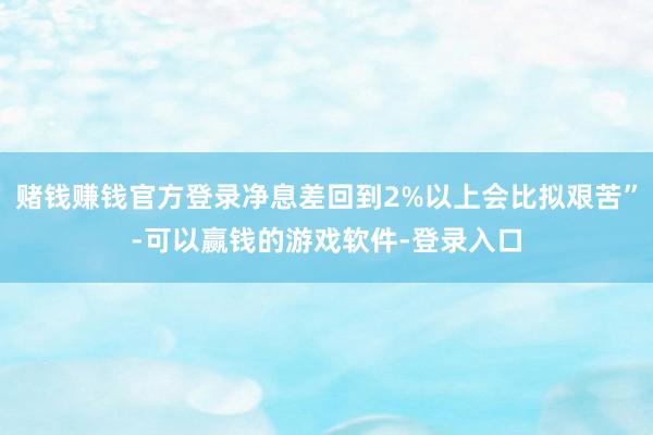 赌钱赚钱官方登录净息差回到2%以上会比拟艰苦”-可以赢钱的游戏软件-登录入口