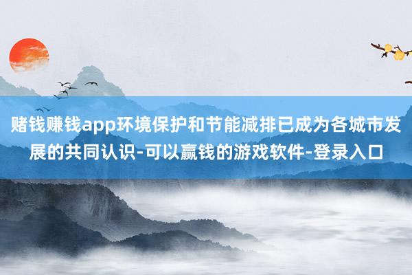 赌钱赚钱app环境保护和节能减排已成为各城市发展的共同认识-可以赢钱的游戏软件-登录入口