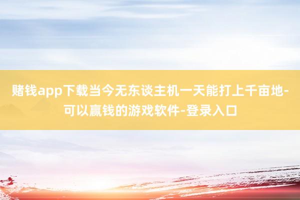 赌钱app下载当今无东谈主机一天能打上千亩地-可以赢钱的游戏软件-登录入口