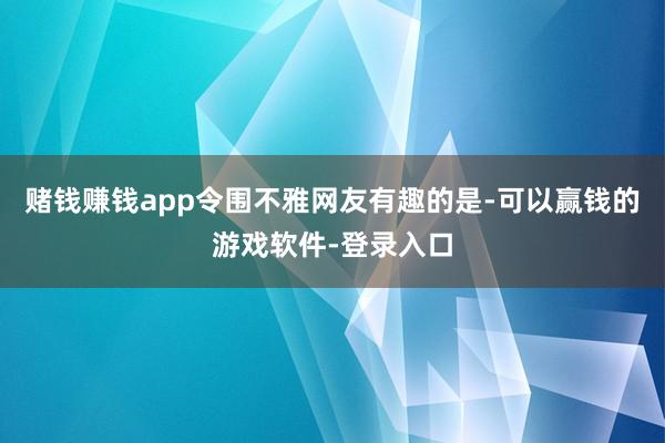 赌钱赚钱app　　令围不雅网友有趣的是-可以赢钱的游戏软件-登录入口
