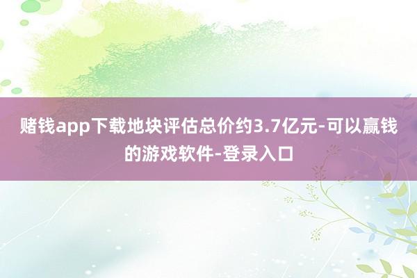 赌钱app下载地块评估总价约3.7亿元-可以赢钱的游戏软件-登录入口