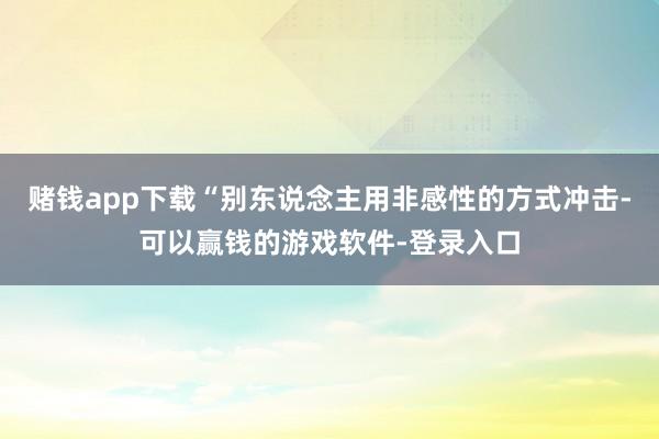 赌钱app下载“别东说念主用非感性的方式冲击-可以赢钱的游戏软件-登录入口