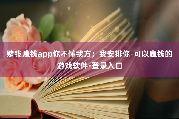 赌钱赚钱app你不懂我方；我安排你-可以赢钱的游戏软件-登录入口