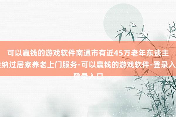 可以赢钱的游戏软件南通市有近45万老年东谈主接纳过居家养老上门服务-可以赢钱的游戏软件-登录入口